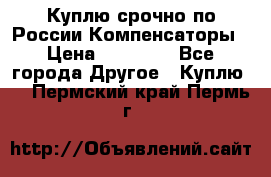 Куплю срочно по России Компенсаторы › Цена ­ 90 000 - Все города Другое » Куплю   . Пермский край,Пермь г.